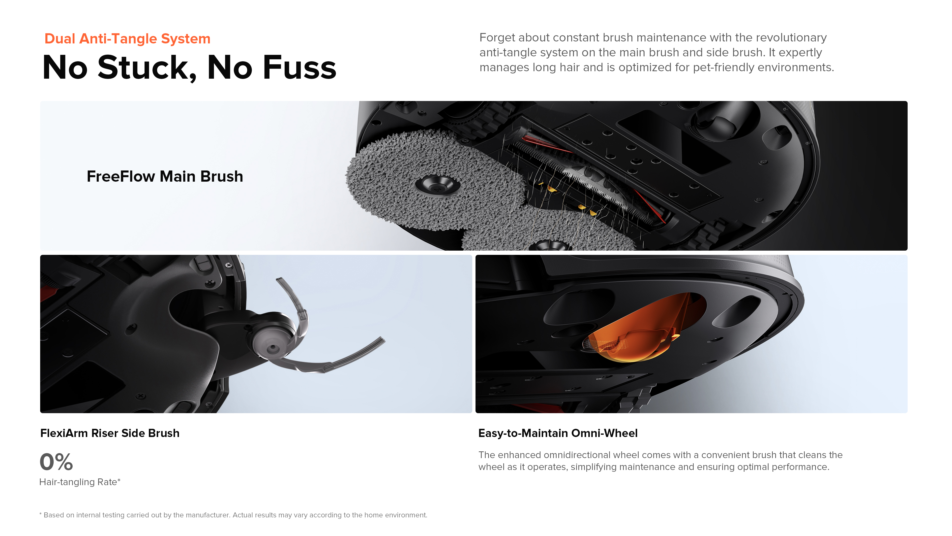Dual Anti-Tangle System
No Stuck, No Fuss
Forget about constant brush maintenance with the revolutionary anti-tangle system on the main brush and side brush. It expertly manages long hair and is optimized for pet-friendly environments.
