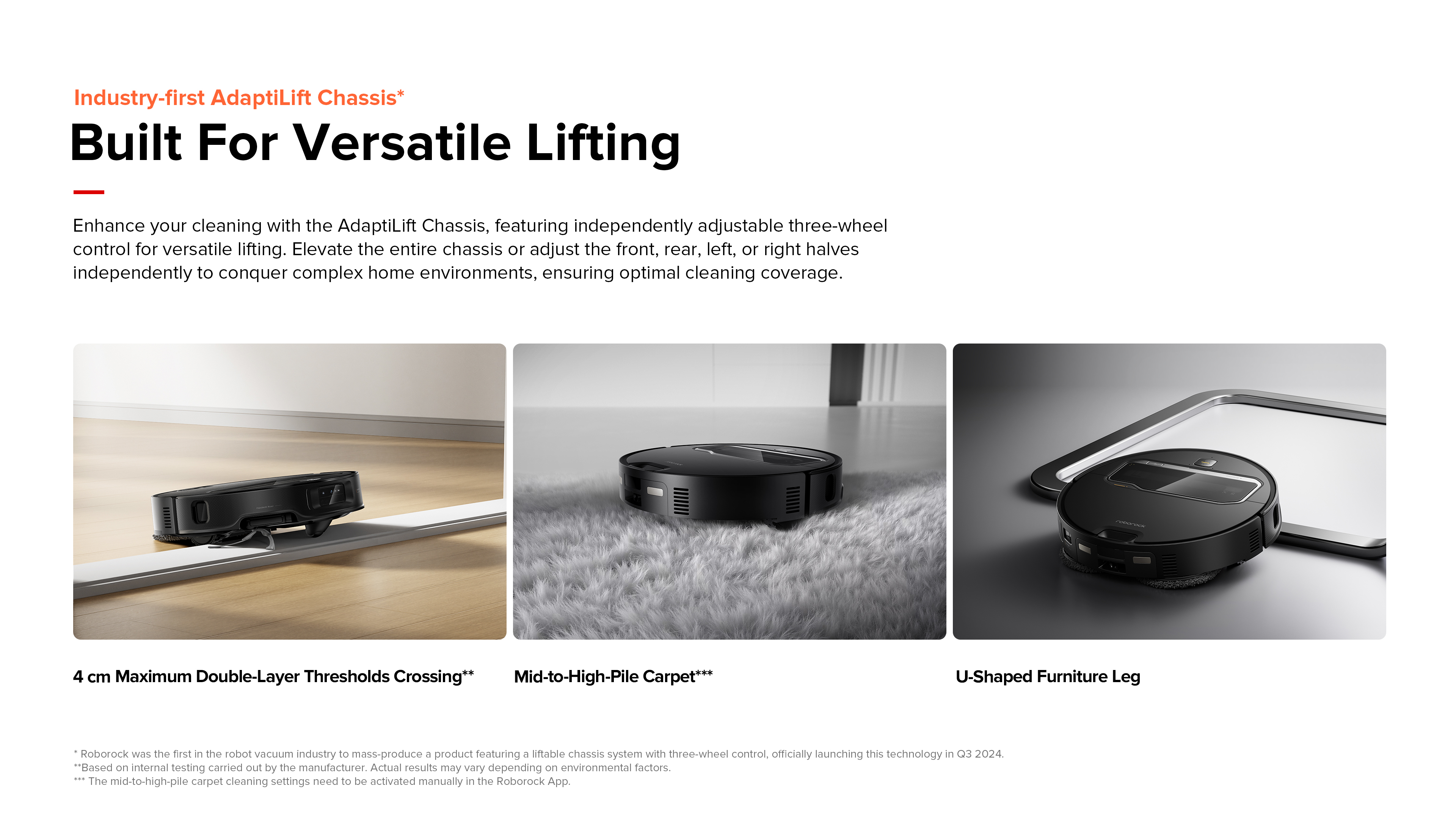 Industry-first AdaptiLift Chassis 12
Built For Versatile Lifting
Enhance your cleaning with the AdaptiLift Chassis, featuring independently adjustable three-wheel control for versatile lifting. Elevate the entire chassis or adjust the front, rear, left, or right halves independently to conquer complex home environments, ensuring optimal cleaning coverage.
