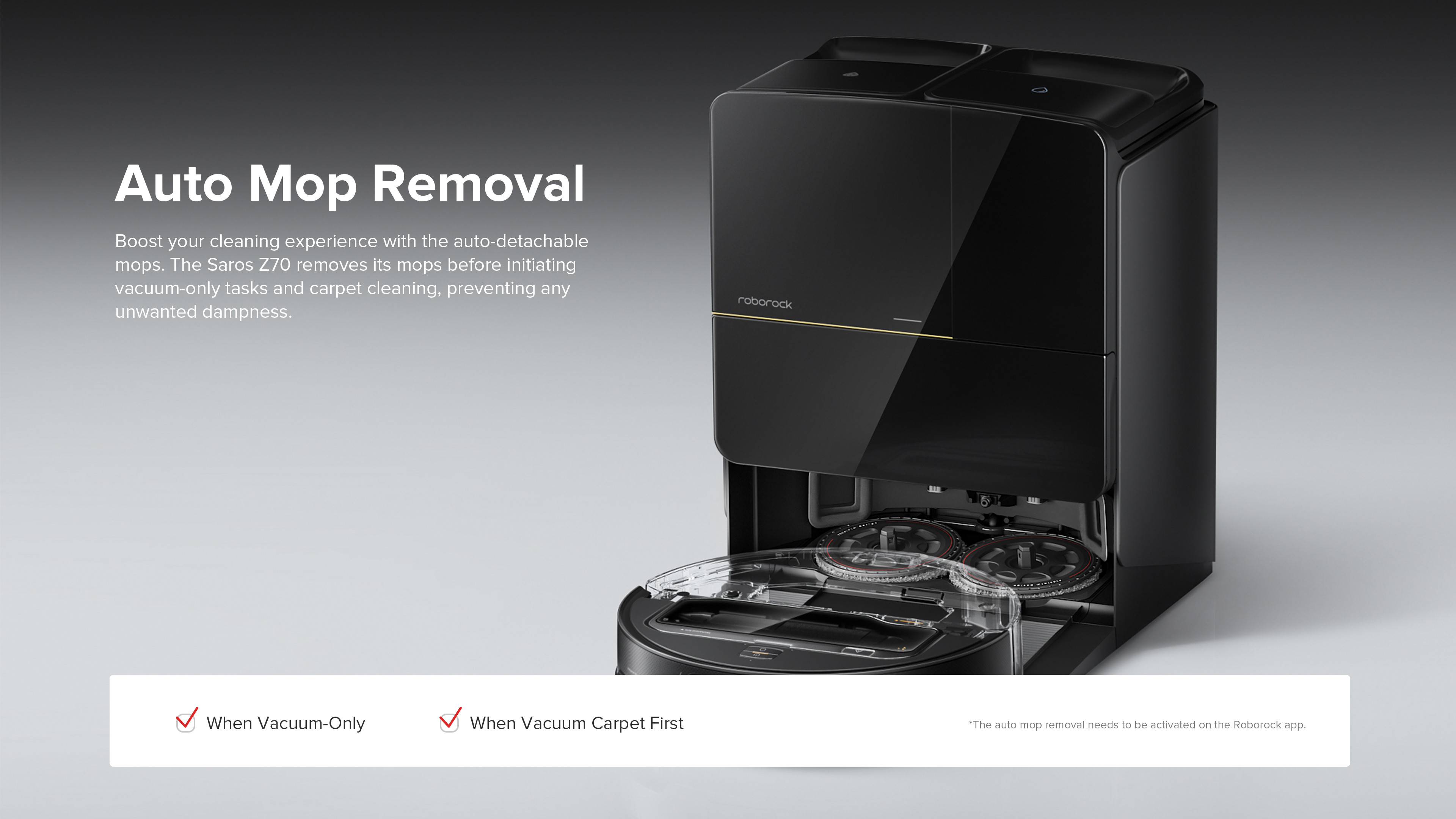 Auto Mop Removal
Boost your cleaning experience with the auto-detachable mops. The Saros Z70 removes its mops before initiating vacuum-only tasks and carpet cleaning, preventing any unwanted dampness.

