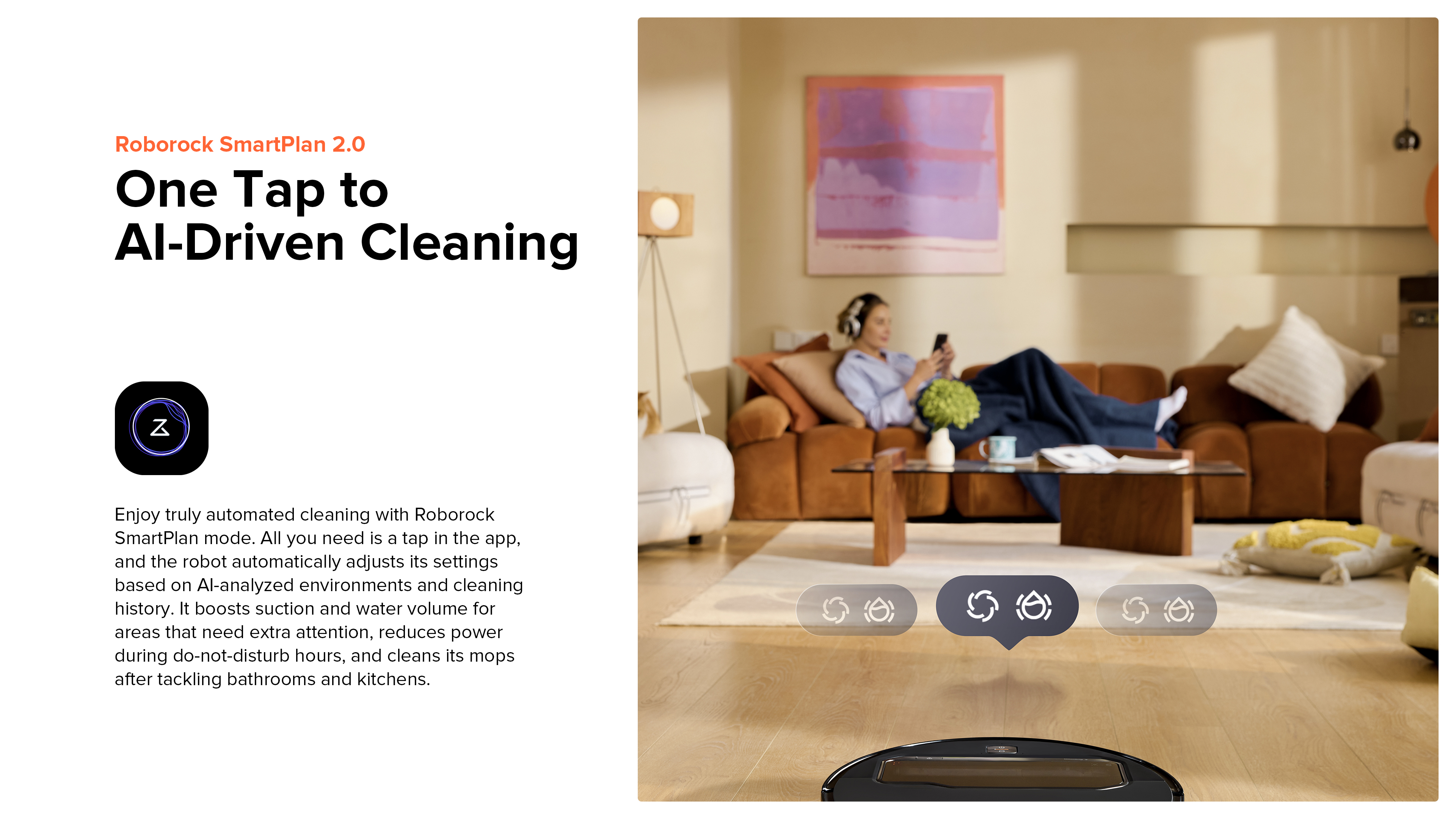 Roborock SmartPlan 2.0
One Tap to AI-Driven Cleaning
Enjoy truly automated cleaning with Roborock SmartPlan mode. All you need is a tap in the app, and the robot automatically adjusts its settings based on AI-analyzed environments and cleaning history. It boosts suction and water volume for areas that need extra attention, reduces power during do-not-disturb hours, and cleans its mops after tackling bathrooms and kitchens.
