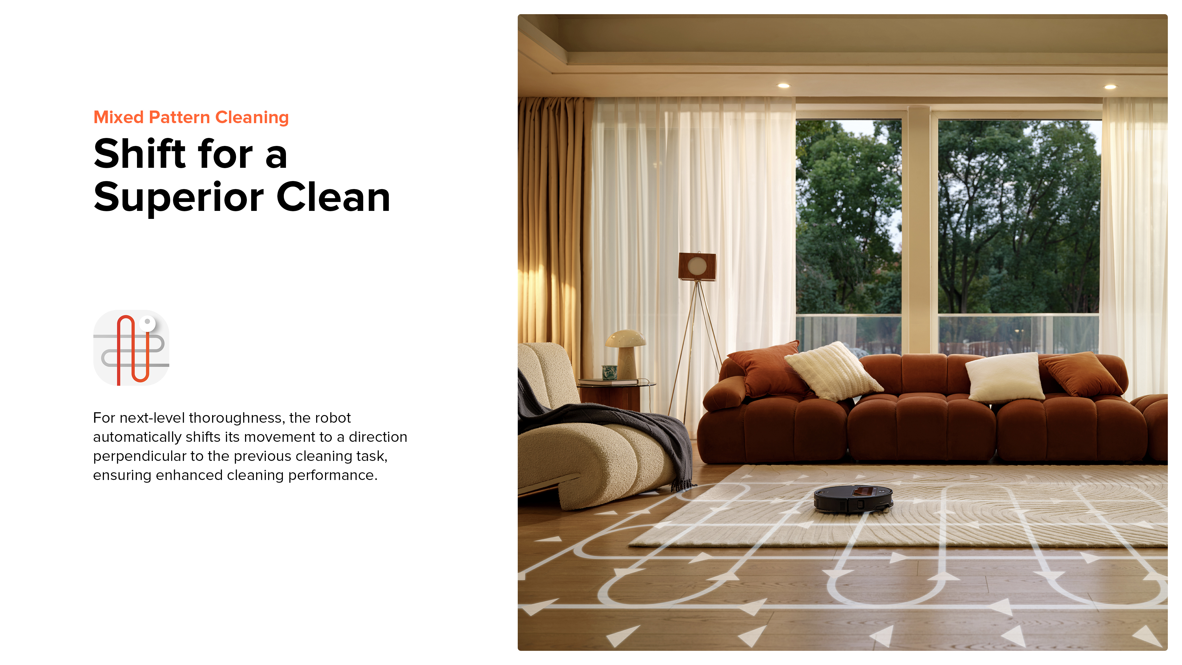 Mixed Pattern Cleaning
Shift for a Superior Clean
For next-level thoroughness, the robot automatically shifts its movement to a direction perpendicular to the previous cleaning task, ensuring enhanced cleaning performance.
