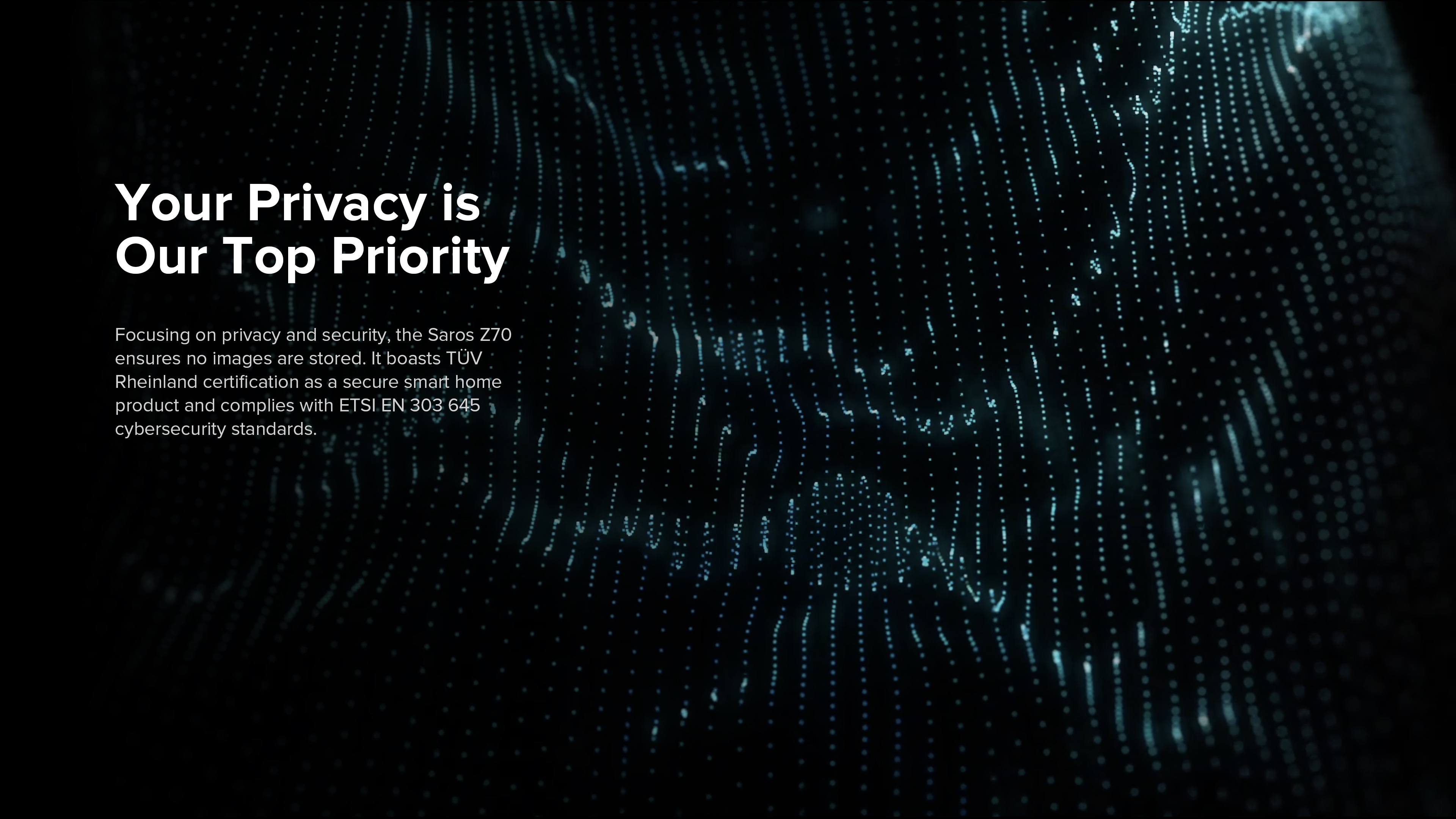 Your Privacy is Our Top Priority
Focusing on privacy and security, the Saros Z70 ensures no images are stored. It boasts TÜV Rheinland certification as a secure smart home product and complies with ETSI EN 303 645 cybersecurity standards.
