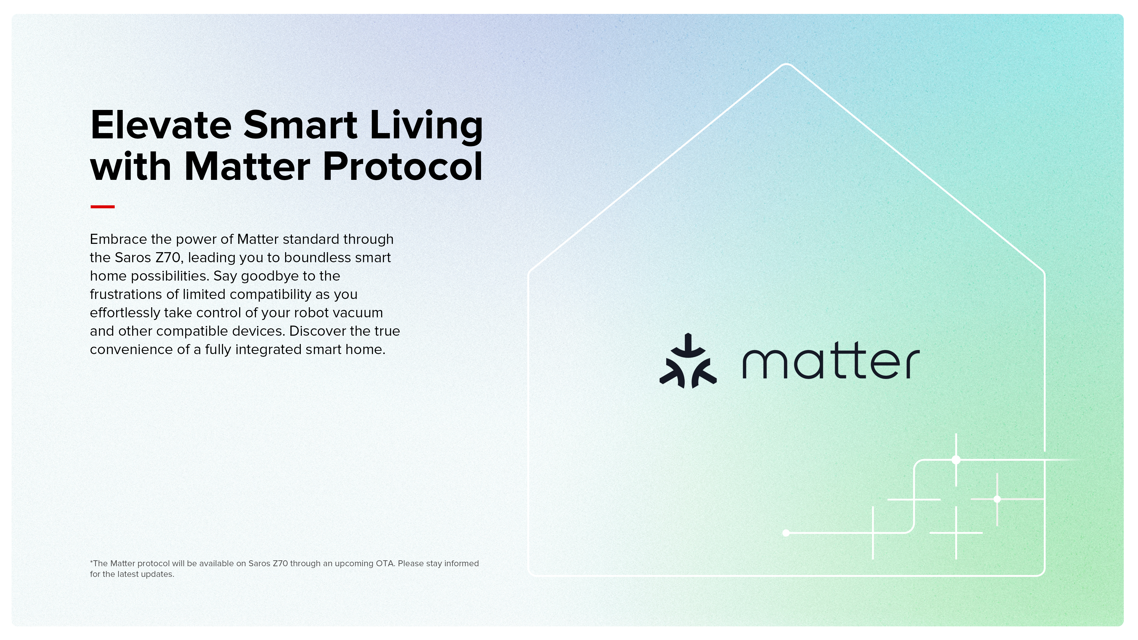Elevate Smart Living with Matter Protocol
Embrace the power of Matter standard through the Saros Z70, leading you to boundless smart home possibilities. Say goodbye to the frustrations of limited compatibility as you effortlessly take control of your robot vacuum and other compatible devices. Discover the true convenience of a fully integrated smart home.

