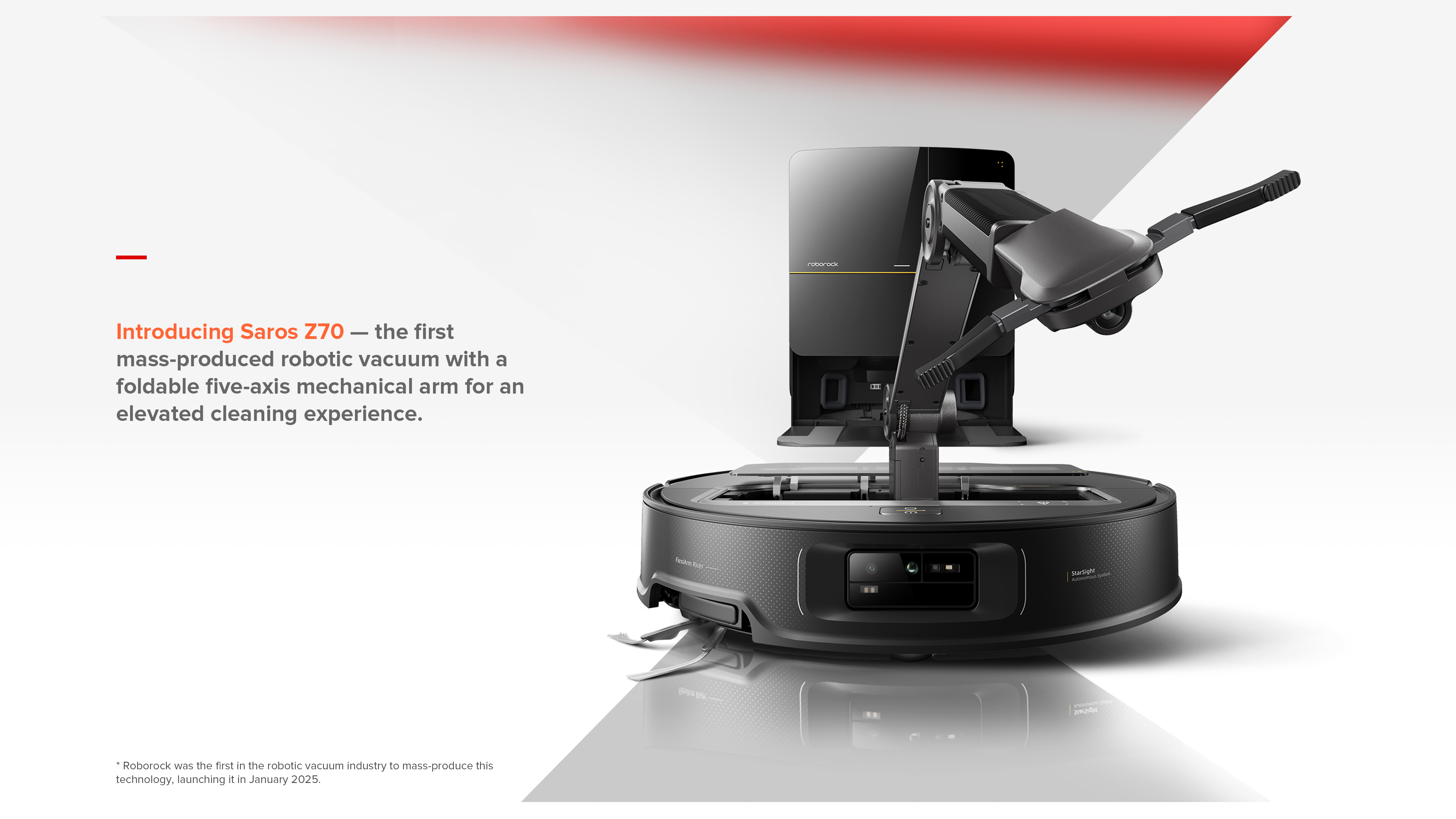 Introducing Saros Z70 — the first mass-produced robotic vacuum with a foldable five-axis mechanical arm for an elevated cleaning experience.
*Roborock was the first in the robotic vacuum industry to mass-produce this technology, launching it in January 2025.
